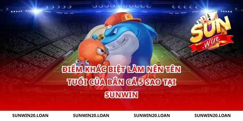 Điểm Khác Biệt Làm Nên Tên Tuổi Của Bắn Cá 5 Sao Tại Sunwin