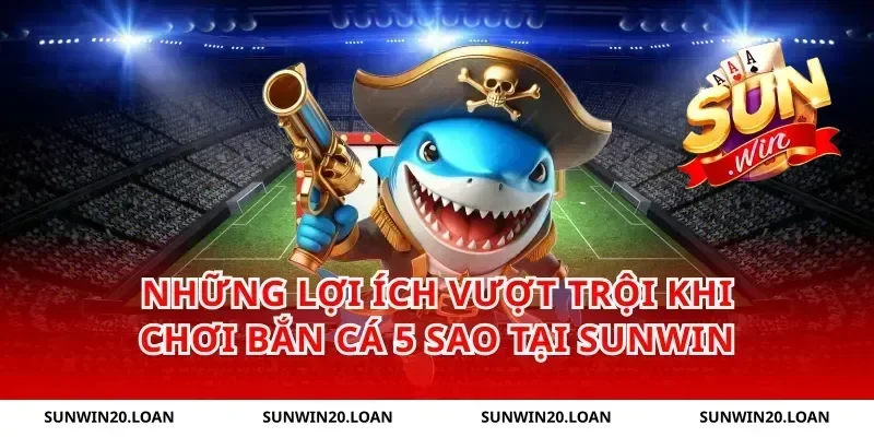 Những Lợi Ích Vượt Trội Khi Chơi Bắn Cá 5 Sao Tại Sunwin