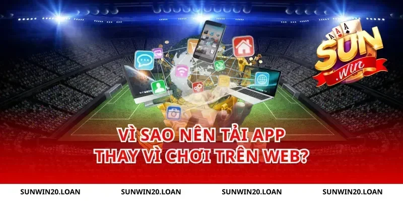 Vì sao nên tải app thay vì chơi trên web?