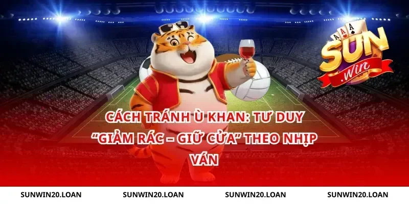 Cách tránh ù khan: tư duy “giảm rác – giữ cửa” theo nhịp ván